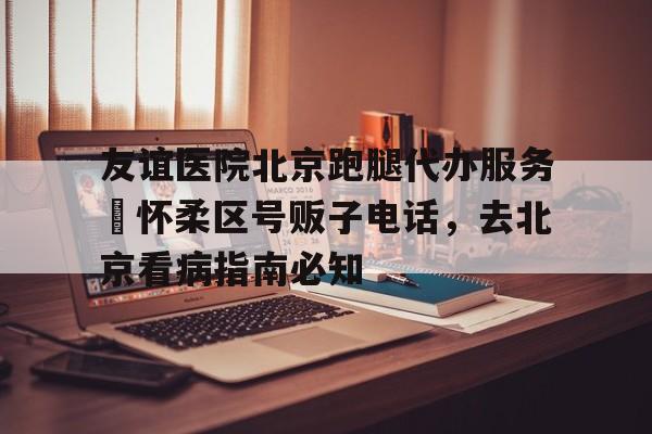 包含友誼醫(yī)院北京跑腿代辦服務(wù)	懷柔區(qū)號(hào)販子電話，去北京看病指南必知的詞條