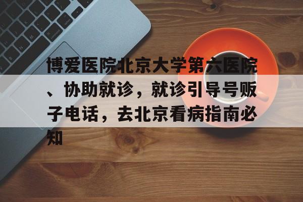 博愛醫院北京大學第六醫院、協助就診，就診引導號販子電話，去北京看病指南必知的簡單介紹
