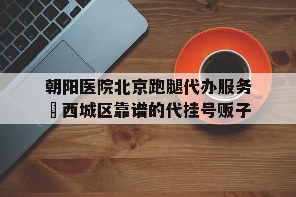 包含朝陽醫(yī)院北京跑腿代辦服務(wù)	西城區(qū)靠譜的代掛號販子的詞條