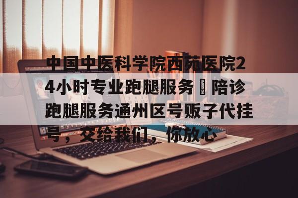 中國中醫科學院西苑醫院24小時專業跑腿服務 陪診跑腿服務通州區號販子代掛號,交給我們,你放心的簡單介紹 中國中醫科學院西苑醫院24小時專業跑腿服務 陪診跑腿服務通州區號販子代掛號,交給我們,你放心的簡單介紹