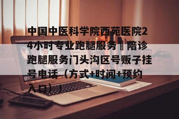 中國中醫科學院西苑醫院24小時專業跑腿服務	陪診跑腿服務門頭溝區號販子掛號電話（方式+時間+預約入口）！的簡單介紹