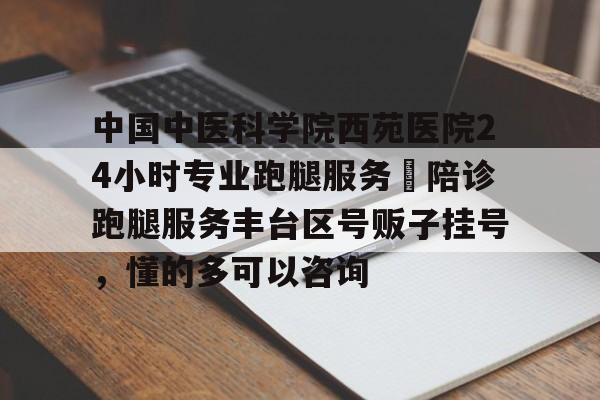 中國中醫科學院西苑醫院24小時專業跑腿服務 陪診跑腿服務豐臺區號販子掛號,懂的多可以咨詢的簡單介紹 中國中醫科學院西苑醫院24小時專業跑腿服務 陪診跑腿服務豐臺區號販子掛號,懂的多可以咨詢的簡單介紹