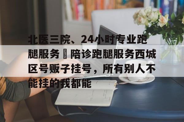 北醫三院、24小時專業跑腿服務	陪診跑腿服務西城區號販子掛號，所有別人不能掛的我都能的簡單介紹
