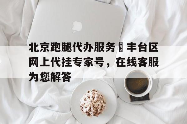 北京跑腿代辦服務(wù)	豐臺(tái)區(qū)網(wǎng)上代掛專家號(hào)，在線客服為您解答的簡(jiǎn)單介紹